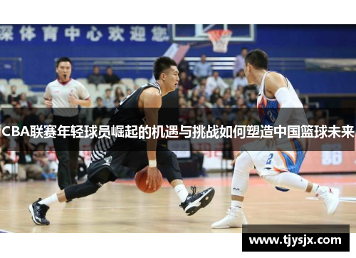 CBA联赛年轻球员崛起的机遇与挑战如何塑造中国篮球未来